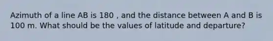 Azimuth of a line AB is 180 , and the distance between A and B is 100 m. What should be the values of latitude and departure?