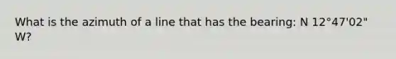 What is the azimuth of a line that has the bearing: N 12°47'02" W?