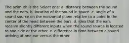 The azimuth is the Select one: a. distance between the sound and the ears. b. location of the sound in space. c. angle of a sound source on the horizontal plane relative to a point in the center of the head between the ears. d. idea that the ears receive slightly different inputs when the sound source is located to one side or the other. e. difference in time between a sound arriving at one ear versus the other.