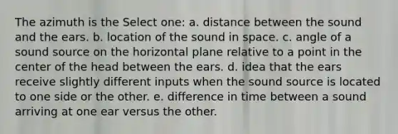 The azimuth is the Select one: a. distance between the sound and the ears. b. location of the sound in space. c. angle of a sound source on the horizontal plane relative to a point in the center of the head between the ears. d. idea that the ears receive slightly different inputs when the sound source is located to one side or the other. e. difference in time between a sound arriving at one ear versus the other.