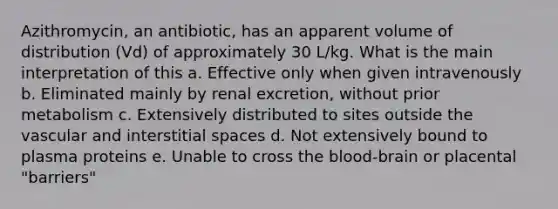 Azithromycin, an antibiotic, has an apparent volume of distribution (Vd) of approximately 30 L/kg. What is the main interpretation of this a. Effective only when given intravenously b. Eliminated mainly by renal excretion, without prior metabolism c. Extensively distributed to sites outside the vascular and interstitial spaces d. Not extensively bound to plasma proteins e. Unable to cross <a href='https://www.questionai.com/knowledge/k7oXMfj7lk-the-blood' class='anchor-knowledge'>the blood</a>-brain or placental "barriers"