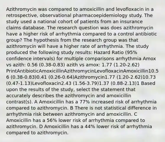 Azithromycin was compared to amoxicillin and levofloxacin in a retrospective, observational pharmacoepidemiology study. The study used a national cohort of patients from an insurance claims database. The research question was does azithromycin have a higher risk of arrhythmia compared to a control antibiotic group? The hypothesis from the research group was that azithromycin will have a higher rate of arrhythmia. The study produced the following study results: Hazard Ratio (95% confidence intervals) for multiple comparisons arrhythmia Amox vs azith: 0.56 (0.38-0.83) azith vs amox: 1.77 (1.20-2.62) PrintAntibioticAmoxicillinAzithromycinLevofloxacinAmoxicillin10.56 (0.38-0.83)0.41 (0.26-0.64)Azithromycin1.77 (1.20-2.62)10.73 (0.47-1.13)Levofloxacin2.43 (1.56-3.79)1.37 (0.88-2.13)1 Based upon the results of the study, select the statement that accurately describes the azithromycin and amoxicillin contrast(s). A Amoxicillin has a 77% increased risk of arrhythmia compared to azithromycin. B There is not statistical difference in arrhythmia risk between azithromycin and amoxicillin. C Amoxicillin has a 56% lower risk of arrhythmia compared to azithromycin. D Amoxicillin has a 44% lower risk of arrhythmia compared to azithromycin.