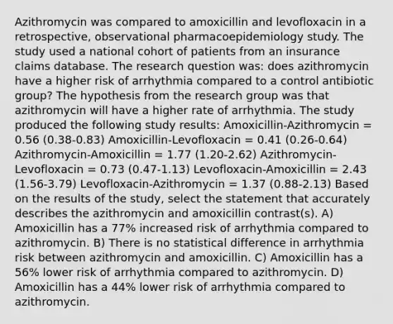 Azithromycin was compared to amoxicillin and levofloxacin in a retrospective, observational pharmacoepidemiology study. The study used a national cohort of patients from an insurance claims database. The research question was: does azithromycin have a higher risk of arrhythmia compared to a control antibiotic group? The hypothesis from the research group was that azithromycin will have a higher rate of arrhythmia. The study produced the following study results: Amoxicillin-Azithromycin = 0.56 (0.38-0.83) Amoxicillin-Levofloxacin = 0.41 (0.26-0.64) Azithromycin-Amoxicillin = 1.77 (1.20-2.62) Azithromycin-Levofloxacin = 0.73 (0.47-1.13) Levofloxacin-Amoxicillin = 2.43 (1.56-3.79) Levofloxacin-Azithromycin = 1.37 (0.88-2.13) Based on the results of the study, select the statement that accurately describes the azithromycin and amoxicillin contrast(s). A) Amoxicillin has a 77% increased risk of arrhythmia compared to azithromycin. B) There is no statistical difference in arrhythmia risk between azithromycin and amoxicillin. C) Amoxicillin has a 56% lower risk of arrhythmia compared to azithromycin. D) Amoxicillin has a 44% lower risk of arrhythmia compared to azithromycin.