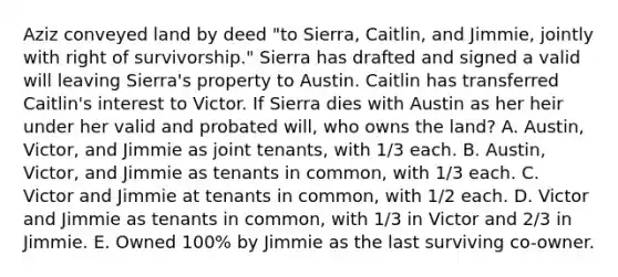 Aziz conveyed land by deed "to Sierra, Caitlin, and Jimmie, jointly with right of survivorship." Sierra has drafted and signed a valid will leaving Sierra's property to Austin. Caitlin has transferred Caitlin's interest to Victor. If Sierra dies with Austin as her heir under her valid and probated will, who owns the land? A. Austin, Victor, and Jimmie as joint tenants, with 1/3 each. B. Austin, Victor, and Jimmie as tenants in common, with 1/3 each. C. Victor and Jimmie at tenants in common, with 1/2 each. D. Victor and Jimmie as tenants in common, with 1/3 in Victor and 2/3 in Jimmie. E. Owned 100% by Jimmie as the last surviving co-owner.