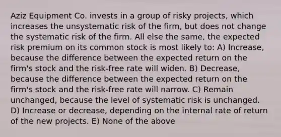 Aziz Equipment Co. invests in a group of risky projects, which increases the unsystematic risk of the firm, but does not change the systematic risk of the firm. All else the same, the expected risk premium on its common stock is most likely to: A) Increase, because the difference between the expected return on the firm's stock and the risk-free rate will widen. B) Decrease, because the difference between the expected return on the firm's stock and the risk-free rate will narrow. C) Remain unchanged, because the level of systematic risk is unchanged. D) Increase or decrease, depending on the internal rate of return of the new projects. E) None of the above