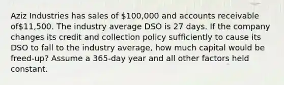 Aziz Industries has sales of 100,000 and accounts receivable of11,500. The industry average DSO is 27 days. If the company changes its credit and collection policy sufficiently to cause its DSO to fall to the industry average, how much capital would be freed-up? Assume a 365-day year and all other factors held constant.