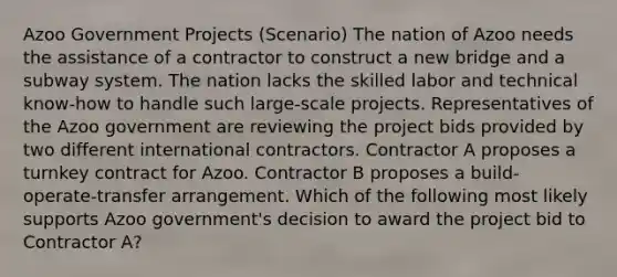 Azoo Government Projects (Scenario) The nation of Azoo needs the assistance of a contractor to construct a new bridge and a subway system. The nation lacks the skilled labor and technical know-how to handle such large-scale projects. Representatives of the Azoo government are reviewing the project bids provided by two different international contractors. Contractor A proposes a turnkey contract for Azoo. Contractor B proposes a build- operate-transfer arrangement. Which of the following most likely supports Azoo government's decision to award the project bid to Contractor A?