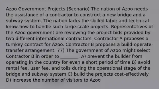 Azoo Government Projects (Scenario) The nation of Azoo needs the assistance of a contractor to construct a new bridge and a subway system. The nation lacks the skilled labor and technical know-how to handle such large-scale projects. Representatives of the Azoo government are reviewing the project bids provided by two different international contractors. Contractor A proposes a turnkey contract for Azoo. Contractor B proposes a build-operate-transfer arrangement. 77) The government of Azoo might select Contractor B in order to ________. A) prevent the builder from operating in the country for even a short period of time B) avoid rental fee, user fee, and tolls during the operational stage of the bridge and subway system C) build the projects cost-effectively D) increase the number of visitors to Azoo