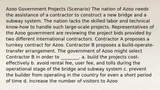 Azoo Government Projects (Scenario) The nation of Azoo needs the assistance of a contractor to construct a new bridge and a subway system. The nation lacks the skilled labor and technical know-how to handle such large-scale projects. Representatives of the Azoo government are reviewing the project bids provided by two different international contractors. Contractor A proposes a turnkey contract for Azoo. Contractor B proposes a build-operate-transfer arrangement. The government of Azoo might select Contractor B in order to ________. a. build the projects cost-effectively b. avoid rental fee, user fee, and tolls during the operational stage of the bridge and subway system c. prevent the builder from operating in the country for even a short period of time d. increase the number of visitors to Azoo