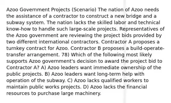 Azoo Government Projects (Scenario) The nation of Azoo needs the assistance of a contractor to construct a new bridge and a subway system. The nation lacks the skilled labor and technical know-how to handle such large-scale projects. Representatives of the Azoo government are reviewing the project bids provided by two different international contractors. Contractor A proposes a turnkey contract for Azoo. Contractor B proposes a build-operate-transfer arrangement. 78) Which of the following most likely supports Azoo government's decision to award the project bid to Contractor A? A) Azoo leaders want immediate ownership of the public projects. B) Azoo leaders want long-term help with operation of the subway. C) Azoo lacks qualified workers to maintain public works projects. D) Azoo lacks the financial resources to purchase large machinery.