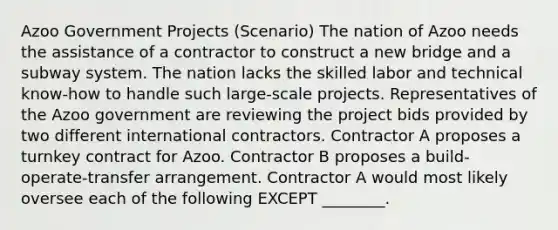 Azoo Government Projects (Scenario) The nation of Azoo needs the assistance of a contractor to construct a new bridge and a subway system. The nation lacks the skilled labor and technical know-how to handle such large-scale projects. Representatives of the Azoo government are reviewing the project bids provided by two different international contractors. Contractor A proposes a turnkey contract for Azoo. Contractor B proposes a build- operate-transfer arrangement. Contractor A would most likely oversee each of the following EXCEPT ________.