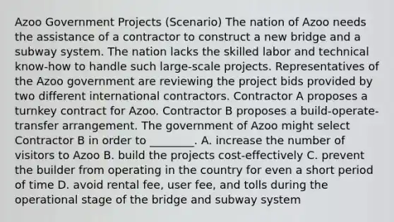 Azoo Government Projects​ (Scenario) The nation of Azoo needs the assistance of a contractor to construct a new bridge and a subway system. The nation lacks the skilled labor and technical​ know-how to handle such​ large-scale projects. Representatives of the Azoo government are reviewing the project bids provided by two different international contractors. Contractor A proposes a turnkey contract for Azoo. Contractor B proposes a​ build-operate-transfer arrangement. The government of Azoo might select Contractor B in order to​ ________. A. increase the number of visitors to Azoo B. build the projects​ cost-effectively C. prevent the builder from operating in the country for even a short period of time D. avoid rental​ fee, user​ fee, and tolls during the operational stage of the bridge and subway system