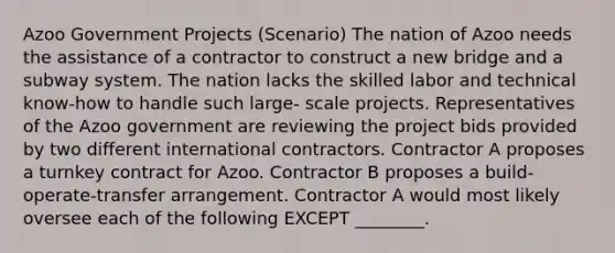 Azoo Government Projects (Scenario) The nation of Azoo needs the assistance of a contractor to construct a new bridge and a subway system. The nation lacks the skilled labor and technical know-how to handle such large- scale projects. Representatives of the Azoo government are reviewing the project bids provided by two different international contractors. Contractor A proposes a turnkey contract for Azoo. Contractor B proposes a build-operate-transfer arrangement. Contractor A would most likely oversee each of the following EXCEPT ________.