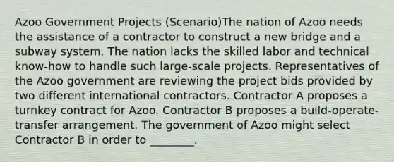 Azoo Government Projects (Scenario)The nation of Azoo needs the assistance of a contractor to construct a new bridge and a subway system. The nation lacks the skilled labor and technical know-how to handle such large-scale projects. Representatives of the Azoo government are reviewing the project bids provided by two different international contractors. Contractor A proposes a turnkey contract for Azoo. Contractor B proposes a build-operate-transfer arrangement. The government of Azoo might select Contractor B in order to ________.