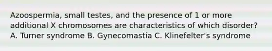 Azoospermia, small testes, and the presence of 1 or more additional X chromosomes are characteristics of which disorder? A. Turner syndrome B. Gynecomastia C. Klinefelter's syndrome