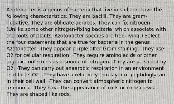 Azotobacter is a genus of bacteria that live in soil and have the following characteristics: They are bacilli. They are gram-negative. They are obligate aerobes. They can fix nitrogen. (Unlike some other nitrogen-fixing bacteria, which associate with the roots of plants, Azotobacter species are free-living.) Select the four statements that are true for bacteria in the genus Azotobacter. -They appear purple after Gram staining. -They use O2 for cellular respiration. -They require amino acids or other organic molecules as a source of nitrogen. -They are poisoned by O2. -They can carry out anaerobic respiration in an environment that lacks O2. -They have a relatively thin layer of peptidoglycan in their cell wall. -They can convert atmospheric nitrogen to ammonia. -They have the appearance of coils or corkscrews. -They are shaped like rods.