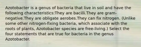 Azotobacter is a genus of bacteria that live in soil and have the following characteristics:They are bacilli.They are gram-negative.They are obligate aerobes.They can fix nitrogen. (Unlike some other nitrogen-fixing bacteria, which associate with the roots of plants, Azotobacter species are free-living.) Select the four statements that are true for bacteria in the genus Azotobacter.