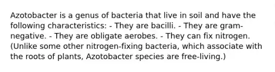 Azotobacter is a genus of bacteria that live in soil and have the following characteristics: - They are bacilli. - They are gram-negative. - They are obligate aerobes. - They can fix nitrogen. (Unlike some other nitrogen-fixing bacteria, which associate with the roots of plants, Azotobacter species are free-living.)