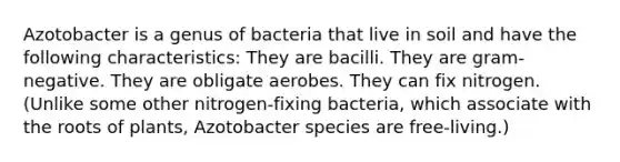 Azotobacter is a genus of bacteria that live in soil and have the following characteristics: They are bacilli. They are gram-negative. They are obligate aerobes. They can fix nitrogen. (Unlike some other nitrogen-fixing bacteria, which associate with the roots of plants, Azotobacter species are free-living.)