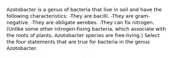 Azotobacter is a genus of bacteria that live in soil and have the following characteristics: -They are bacilli. -They are gram-negative. -They are obligate aerobes. -They can fix nitrogen. (Unlike some other nitrogen-fixing bacteria, which associate with the roots of plants, Azotobacter species are free-living.) Select the four statements that are true for bacteria in the genus Azotobacter.