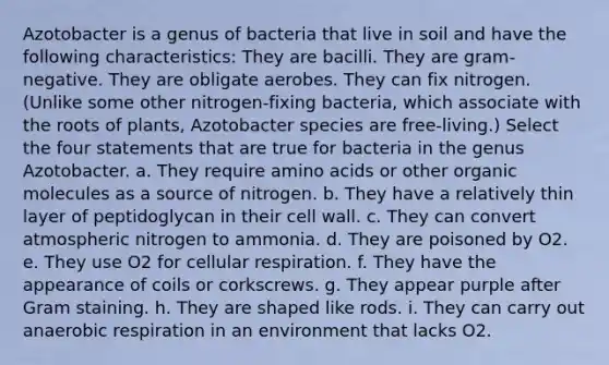 Azotobacter is a genus of bacteria that live in soil and have the following characteristics: They are bacilli. They are gram-negative. They are obligate aerobes. They can fix nitrogen. (Unlike some other nitrogen-fixing bacteria, which associate with the roots of plants, Azotobacter species are free-living.) Select the four statements that are true for bacteria in the genus Azotobacter. a. They require amino acids or other organic molecules as a source of nitrogen. b. They have a relatively thin layer of peptidoglycan in their cell wall. c. They can convert atmospheric nitrogen to ammonia. d. They are poisoned by O2. e. They use O2 for cellular respiration. f. They have the appearance of coils or corkscrews. g. They appear purple after Gram staining. h. They are shaped like rods. i. They can carry out anaerobic respiration in an environment that lacks O2.