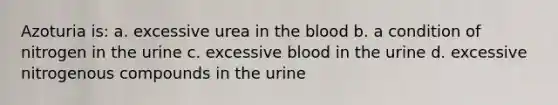 Azoturia is: a. excessive urea in the blood b. a condition of nitrogen in the urine c. excessive blood in the urine d. excessive nitrogenous compounds in the urine