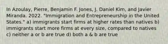 In Azoulay, Pierre, Benjamin F. Jones, J. Daniel Kim, and Javier Miranda. 2022. "Immigration and Entrepreneurship in the United States." a) immigrants start firms at higher rates than natives b) immigrants start more firms at every size, compared to natives c) neither a or b are true d) both a & b are true