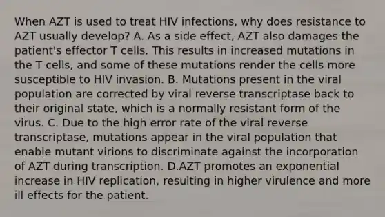 When AZT is used to treat HIV infections, why does resistance to AZT usually develop? A. As a side effect, AZT also damages the patient's effector T cells. This results in increased mutations in the T cells, and some of these mutations render the cells more susceptible to HIV invasion. B. Mutations present in the viral population are corrected by viral reverse transcriptase back to their original state, which is a normally resistant form of the virus. C. Due to the high error rate of the viral reverse transcriptase, mutations appear in the viral population that enable mutant virions to discriminate against the incorporation of AZT during transcription. D.AZT promotes an exponential increase in HIV replication, resulting in higher virulence and more ill effects for the patient.