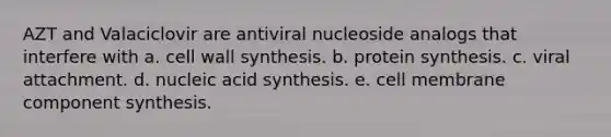 AZT and Valaciclovir are antiviral nucleoside analogs that interfere with a. cell wall synthesis. b. protein synthesis. c. viral attachment. d. nucleic acid synthesis. e. cell membrane component synthesis.