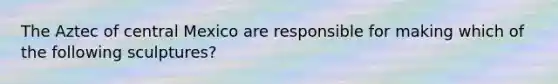 The Aztec of central Mexico are responsible for making which of the following sculptures?