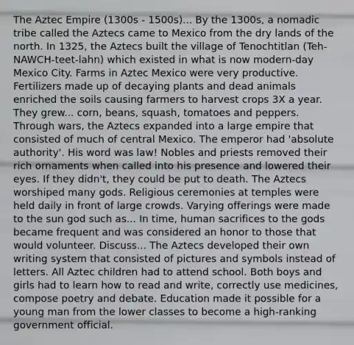 The Aztec Empire (1300s - 1500s)... By the 1300s, a nomadic tribe called the Aztecs came to Mexico from the dry lands of the north. In 1325, the Aztecs built the village of Tenochtitlan (Teh-NAWCH-teet-lahn) which existed in what is now modern-day Mexico City. Farms in Aztec Mexico were very productive. Fertilizers made up of decaying plants and dead animals enriched the soils causing farmers to harvest crops 3X a year. They grew... corn, beans, squash, tomatoes and peppers. Through wars, the Aztecs expanded into a large empire that consisted of much of central Mexico. The emperor had 'absolute authority'. His word was law! Nobles and priests removed their rich ornaments when called into his presence and lowered their eyes. If they didn't, they could be put to death. The Aztecs worshiped many gods. Religious ceremonies at temples were held daily in front of large crowds. Varying offerings were made to the sun god such as... In time, human sacrifices to the gods became frequent and was considered an honor to those that would volunteer. Discuss... The Aztecs developed their own writing system that consisted of pictures and symbols instead of letters. All Aztec children had to attend school. Both boys and girls had to learn how to read and write, correctly use medicines, compose poetry and debate. Education made it possible for a young man from the lower classes to become a high-ranking government official.