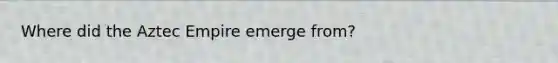 Where did the Aztec Empire emerge from?