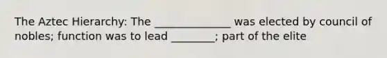 The Aztec Hierarchy: The ______________ was elected by council of nobles; function was to lead ________; part of the elite