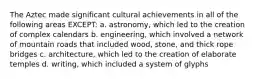 The Aztec made significant cultural achievements in all of the following areas EXCEPT: a. astronomy, which led to the creation of complex calendars b. engineering, which involved a network of mountain roads that included wood, stone, and thick rope bridges c. architecture, which led to the creation of elaborate temples d. writing, which included a system of glyphs