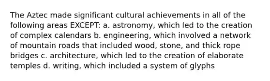 The Aztec made significant cultural achievements in all of the following areas EXCEPT: a. astronomy, which led to the creation of complex calendars b. engineering, which involved a network of mountain roads that included wood, stone, and thick rope bridges c. architecture, which led to the creation of elaborate temples d. writing, which included a system of glyphs