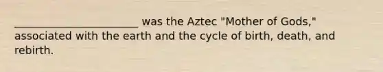 _______________________ was the Aztec "Mother of Gods," associated with the earth and the cycle of birth, death, and rebirth.