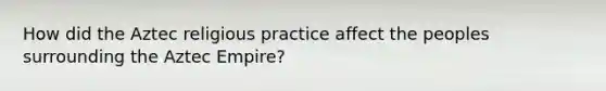 How did the Aztec religious practice affect the peoples surrounding the Aztec Empire?