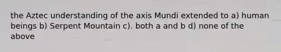 the Aztec understanding of the axis Mundi extended to a) human beings b) Serpent Mountain c). both a and b d) none of the above