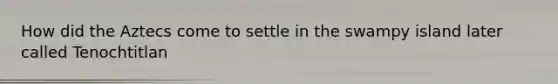 How did the Aztecs come to settle in the swampy island later called Tenochtitlan