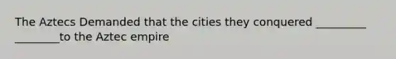 The Aztecs Demanded that the cities they conquered _________ ________to the Aztec empire