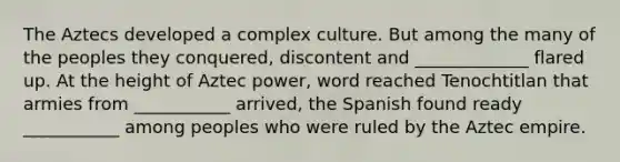 The Aztecs developed a complex culture. But among the many of the peoples they conquered, discontent and _____________ flared up. At the height of Aztec power, word reached Tenochtitlan that armies from ___________ arrived, the Spanish found ready ___________ among peoples who were ruled by the Aztec empire.