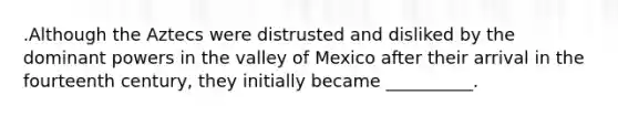 .Although the Aztecs were distrusted and disliked by the dominant powers in the valley of Mexico after their arrival in the fourteenth century, they initially became __________.