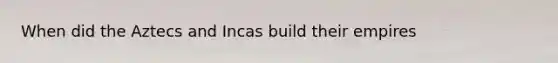 When did the Aztecs and Incas build their empires