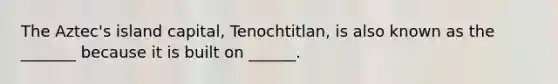 The Aztec's island capital, Tenochtitlan, is also known as the _______ because it is built on ______.