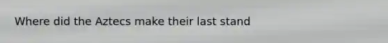 Where did the Aztecs make their last stand
