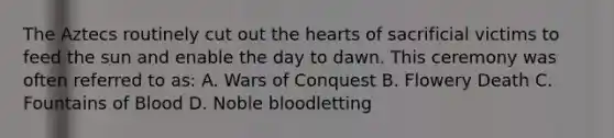 The Aztecs routinely cut out <a href='https://www.questionai.com/knowledge/kya8ocqc6o-the-heart' class='anchor-knowledge'>the heart</a>s of sacrificial victims to feed the sun and enable the day to dawn. This ceremony was often referred to as: A. Wars of Conquest B. Flowery Death C. Fountains of Blood D. Noble bloodletting