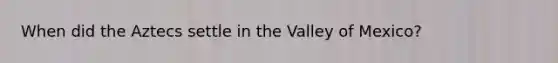 When did the Aztecs settle in the Valley of Mexico?