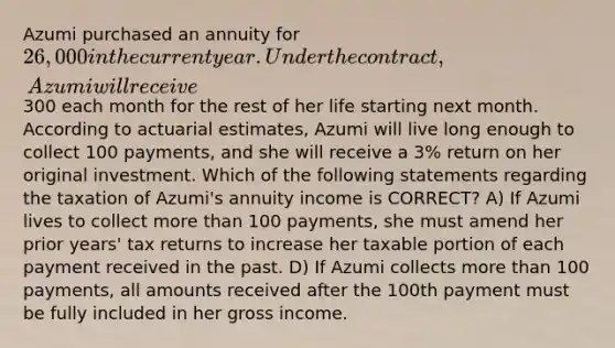 Azumi purchased an annuity for 26,000 in the current year. Under the contract, Azumi will receive300 each month for the rest of her life starting next month. According to actuarial estimates, Azumi will live long enough to collect 100 payments, and she will receive a 3% return on her original investment. Which of the following statements regarding the taxation of Azumi's annuity income is CORRECT? A) If Azumi lives to collect <a href='https://www.questionai.com/knowledge/keWHlEPx42-more-than' class='anchor-knowledge'>more than</a> 100 payments, she must amend her prior years' tax returns to increase her taxable portion of each payment received in the past. D) If Azumi collects more than 100 payments, all amounts received after the 100th payment must be fully included in her gross income.