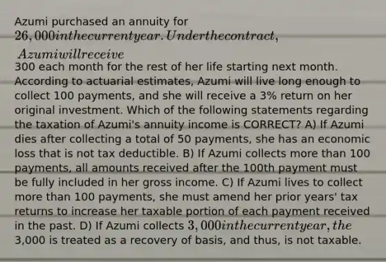 Azumi purchased an annuity for 26,000 in the current year. Under the contract, Azumi will receive300 each month for the rest of her life starting next month. According to actuarial estimates, Azumi will live long enough to collect 100 payments, and she will receive a 3% return on her original investment. Which of the following statements regarding the taxation of Azumi's annuity income is CORRECT? A) If Azumi dies after collecting a total of 50 payments, she has an economic loss that is not tax deductible. B) If Azumi collects more than 100 payments, all amounts received after the 100th payment must be fully included in her gross income. C) If Azumi lives to collect more than 100 payments, she must amend her prior years' tax returns to increase her taxable portion of each payment received in the past. D) If Azumi collects 3,000 in the current year, the3,000 is treated as a recovery of basis, and thus, is not taxable.