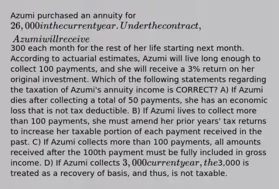 Azumi purchased an annuity for 26,000 in the current year. Under the contract, Azumi will receive300 each month for the rest of her life starting next month. According to actuarial estimates, Azumi will live long enough to collect 100 payments, and she will receive a 3% return on her original investment. Which of the following statements regarding the taxation of Azumi's annuity income is CORRECT? A) If Azumi dies after collecting a total of 50 payments, she has an economic loss that is not tax deductible. B) If Azumi lives to collect more than 100 payments, she must amend her prior years' tax returns to increase her taxable portion of each payment received in the past. C) If Azumi collects more than 100 payments, all amounts received after the 100th payment must be fully included in gross income. D) If Azumi collects 3,000 current year, the3,000 is treated as a recovery of basis, and thus, is not taxable.